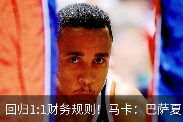 回归1:1财务规则！马卡：巴萨夏窗引援与注册获全面松绑