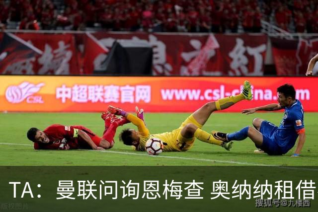 TA：曼联问询恩梅查 奥纳纳租借不含买断条款对方承担部分薪水